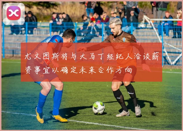 尤文图斯将与大马丁经纪人洽谈薪资事宜以确定未来合作方向