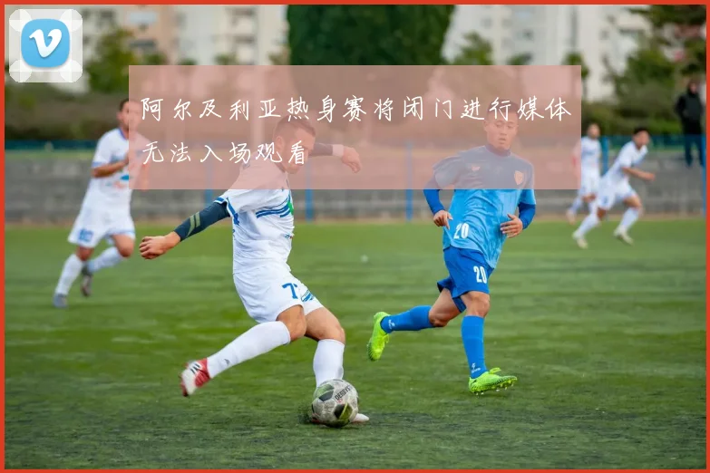 阿尔及利亚热身赛将闭门进行媒体无法入场观看
