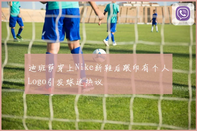 迪班萨穿上Nike新鞋后跟印有个人Logo引发球迷热议