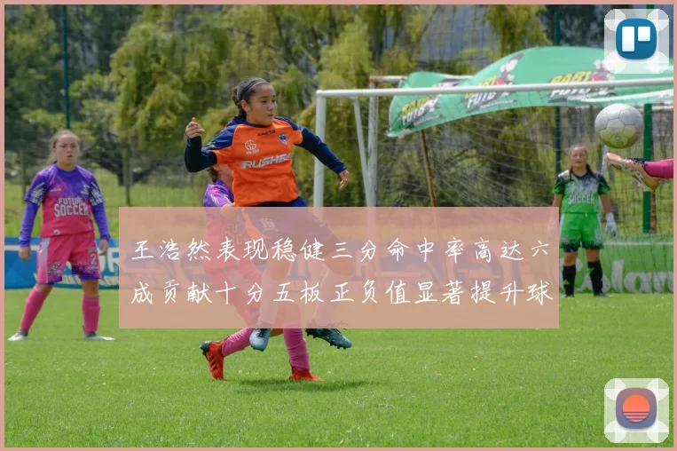 王浩然表现稳健三分命中率高达六成贡献十分五板正负值显著提升球队表现