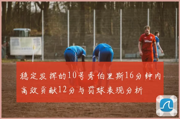 稳定发挥的10号秀伯里斯16分钟内高效贡献12分与罚球表现分析