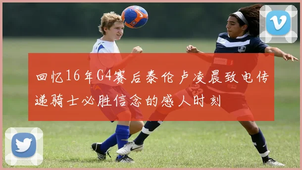 回忆16年G4赛后泰伦卢凌晨致电传递骑士必胜信念的感人时刻