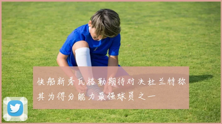 快船新秀瓦格勒期待对决杜兰特称其为得分能力最强球员之一