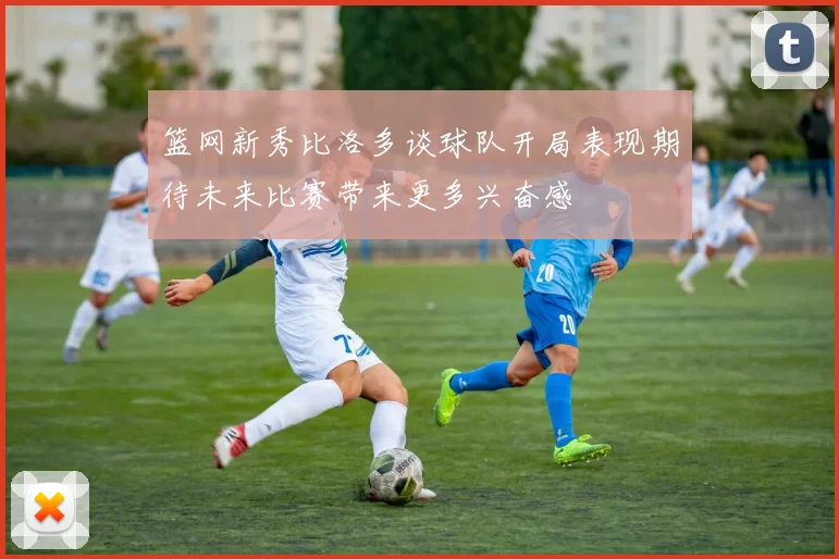 篮网新秀比洛多谈球队开局表现期待未来比赛带来更多兴奋感