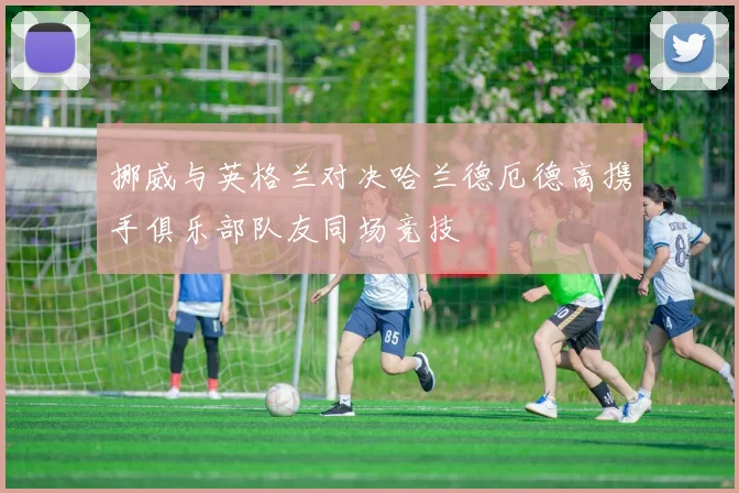 挪威与英格兰对决哈兰德厄德高携手俱乐部队友同场竞技