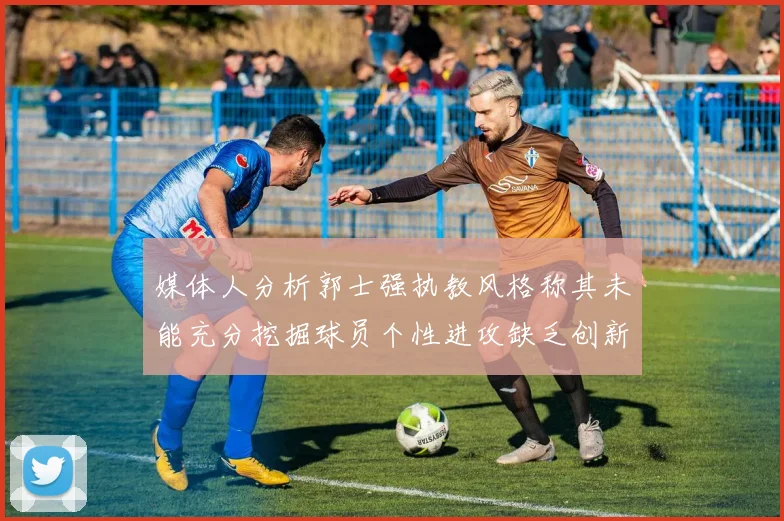 媒体人分析郭士强执教风格称其未能充分挖掘球员个性进攻缺乏创新性
