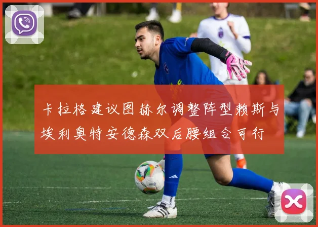 卡拉格建议图赫尔调整阵型赖斯与埃利奥特安德森双后腰组合可行