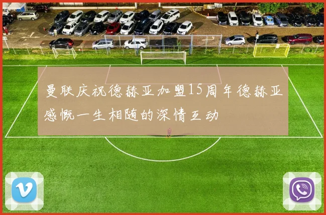 曼联庆祝德赫亚加盟15周年德赫亚感慨一生相随的深情互动