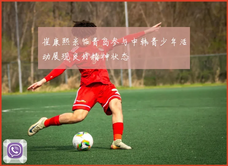 崔康熙亲临青岛参与中韩青少年活动展现良好精神状态