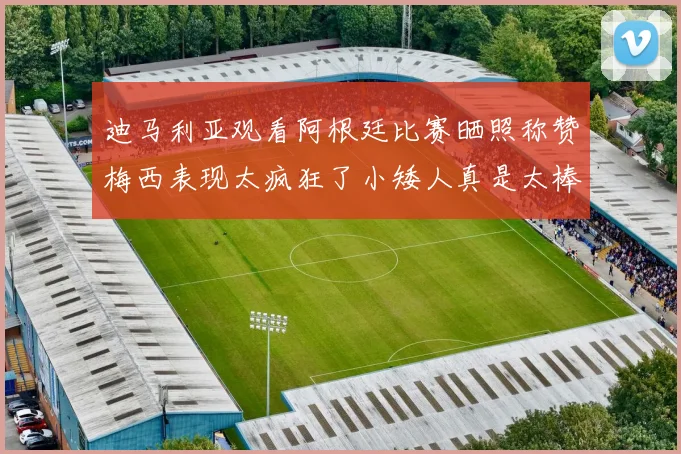 迪马利亚观看阿根廷比赛晒照称赞梅西表现太疯狂了小矮人真是太棒了