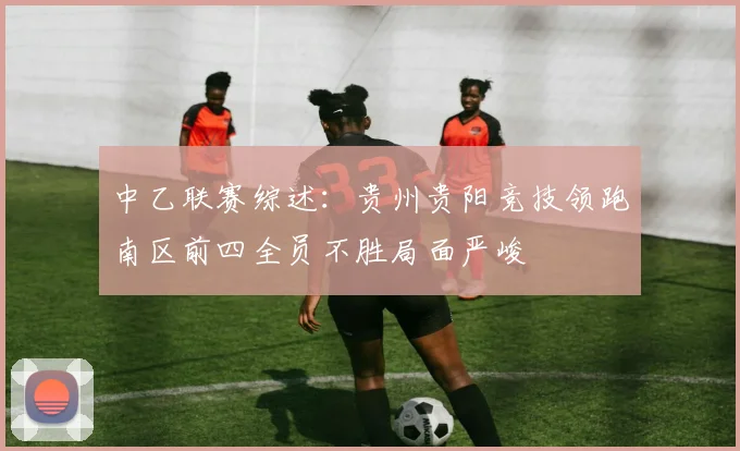 中乙联赛综述：贵州贵阳竞技领跑南区前四全员不胜局面严峻