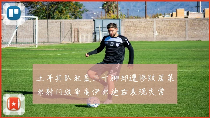 土耳其队狂轰三十脚却遭惨败居莱尔射门效率高伊尔迪兹表现失常