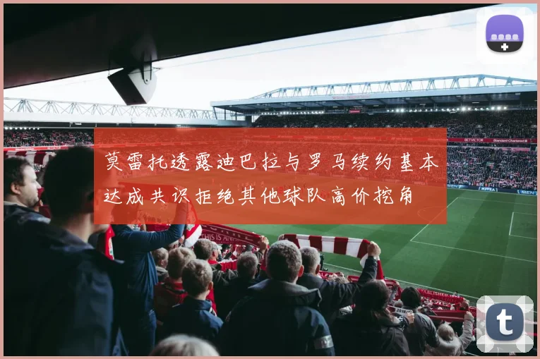 莫雷托透露迪巴拉与罗马续约基本达成共识拒绝其他球队高价挖角