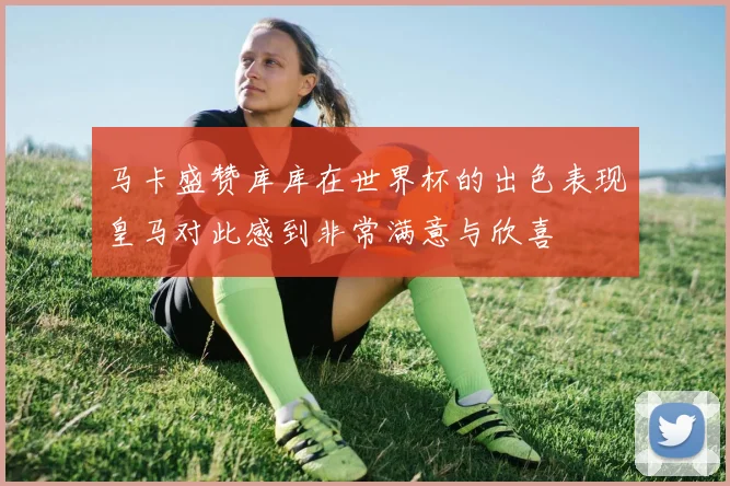 马卡盛赞库库在世界杯的出色表现皇马对此感到非常满意与欣喜