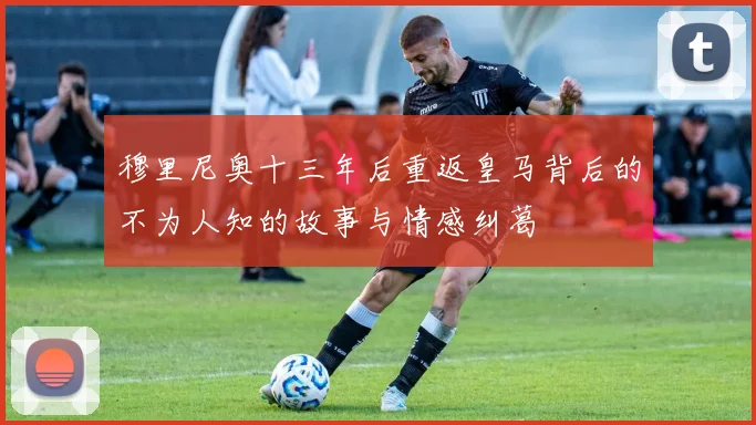 穆里尼奥十三年后重返皇马背后的不为人知的故事与情感纠葛