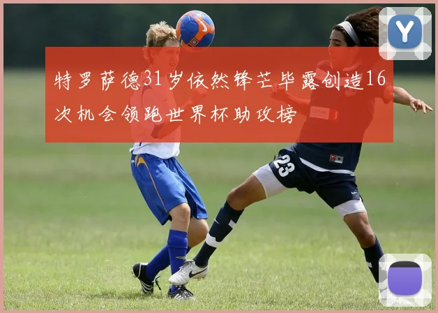 特罗萨德31岁依然锋芒毕露创造16次机会领跑世界杯助攻榜